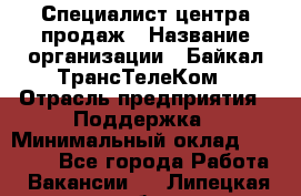 Специалист центра продаж › Название организации ­ Байкал-ТрансТелеКом › Отрасль предприятия ­ Поддержка › Минимальный оклад ­ 20 000 - Все города Работа » Вакансии   . Липецкая обл.